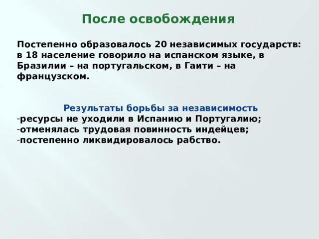 После освобождения Постепенно образовалось 20 независимых государств: в 18 население говорило на испанском языке, в Бразилии – на португальском, в Гаити – на французском.   Результаты борьбы за независимость ресурсы не уходили в Испанию и Португалию; отменялась трудовая повинность индейцев; постепенно ликвидировалось рабство.   