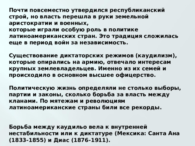 Почти повсеместно утвердился республиканский строй, но власть перешла в руки земельной аристократии и военных, которые играли особую роль в политике латиноамериканских стран. Это традиция сложилась еще в период войн за независимость.  Существование диктаторских режимов (каудилизм), которые опирались на армию, отвечало интересам крупных землевладельцев. Именно из их семей и происходило в основном высшее офицерство.  Политическую жизнь определяли не столько выборы, партии и законы, сколько борьба за власть между кланами. По мятежам и революциям латиноамериканские страны били все рекорды.   Борьба между каудильо вела к внутренней нестабильности или к диктатуре (Мексика: Санта Ана (1833-1855) и Диас (1876-1911).  