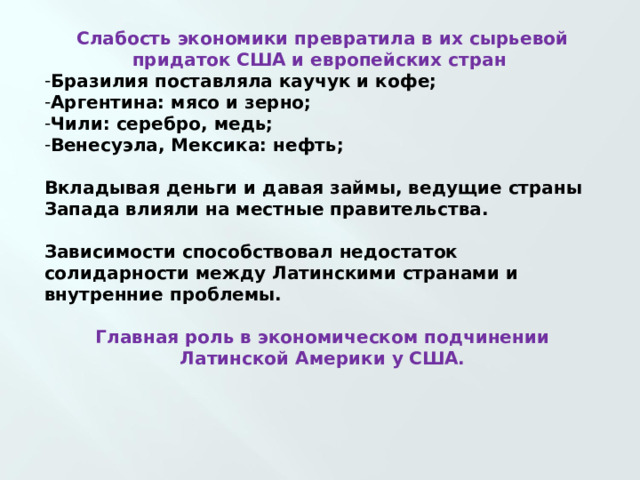 Слабость экономики превратила в их сырьевой придаток США и европейских стран Бразилия поставляла каучук и кофе; Аргентина: мясо и зерно; Чили: серебро, медь; Венесуэла, Мексика: нефть;  Вкладывая деньги и давая займы, ведущие страны Запада влияли на местные правительства.  Зависимости способствовал недостаток солидарности между Латинскими странами и внутренние проблемы.  Главная роль в экономическом подчинении Латинской Америки у США.   