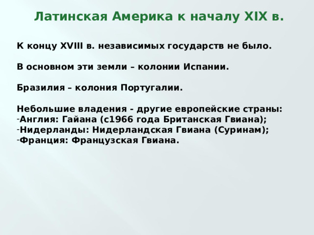  Латинская Америка к началу XIX в. К концу XVIII в. независимых государств не было.  В основном эти земли – колонии Испании.  Бразилия – колония Португалии.  Небольшие владения - другие европейские страны: Англия: Гайана  (с1966 года Британская Гвиана); Нидерланды: Нидерландская Гвиана (Суринам); Франция: Французская Гвиана.    