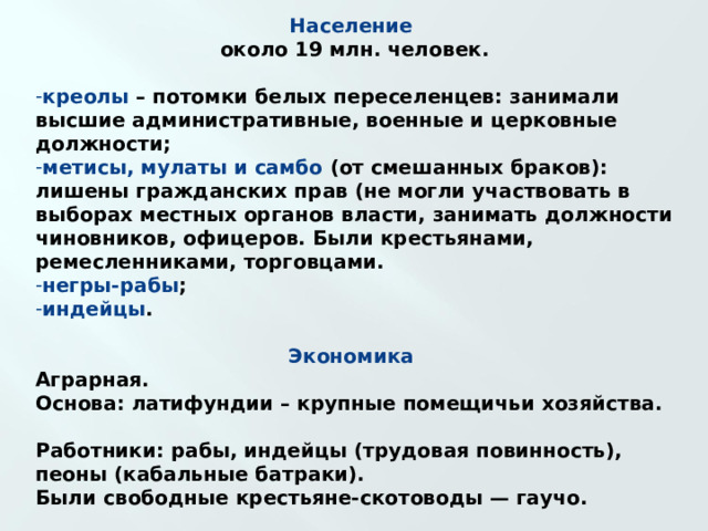 Население  около 19 млн. человек.  креолы – потомки белых переселенцев: занимали высшие административные, военные и церковные должности; метисы, мулаты и самбо (от смешанных браков): лишены гражданских прав (не могли участвовать в выборах местных органов власти, занимать должности чиновников, офицеров. Были крестьянами, ремесленниками, торговцами. негры-рабы ; индейцы .  Экономика  Аграрная. Основа: латифундии – крупные помещичьи хозяйства.  Работники: рабы, индейцы (трудовая повинность), пеоны (кабальные батраки). Были свободные крестьяне-скотоводы — гаучо.  Многие земли принадлежали испанской короне и церкви.    