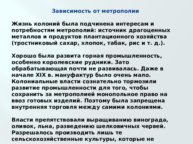 Зависимость от метрополии  Жизнь колоний была подчинена интересам и потребностям метрополий: источник драгоценных металлов и продуктов плантационного хозяйства (тростниковый сахар, хлопок, табак, рис и т. д.).  Хорошо была развита горная промышленность, особенно королевские рудники. Зато обрабатывающая почти не развивалась. Даже в начале XIX в. мануфактур было очень мало. Колониальные власти сознательно тормозили развитие промышленности для того, чтобы сохранить за метрополией монопольное право на ввоз готовых изделий. Поэтому была запрещена внутренняя торговля между самими колониями.  Власти препятствовали выращиванию винограда, оливок, льна, разведению шелковичных червей. Разрешалось производить лишь те сельскохозяйственные культуры, которые не культивировались в метрополии. 