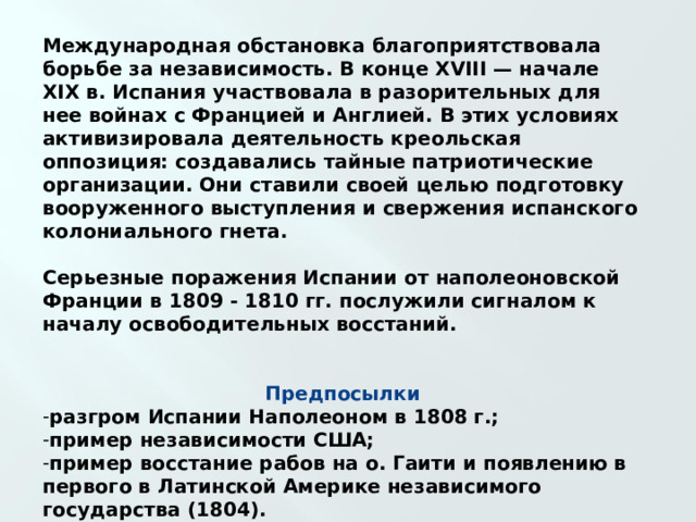 Международная обстановка благоприятствовала борьбе за независимость. В конце XVIII — начале XIX в. Испания участвовала в разорительных для нее войнах с Францией и Англией. В этих условиях активизировала деятельность креольская оппозиция: создавались тайные патриотические организации. Они ставили своей целью подготовку вооруженного выступления и свержения испанского колониального гнета.  Серьезные поражения Испании от наполеоновской Франции в 1809 - 1810 гг. послужили сигналом к началу освободительных восстаний.    Предпосылки разгром Испании Наполеоном в 1808 г.; пример независимости США; пример восстание рабов на о. Гаити и появлению в первого в Латинской Америке независимого государства (1804). 
