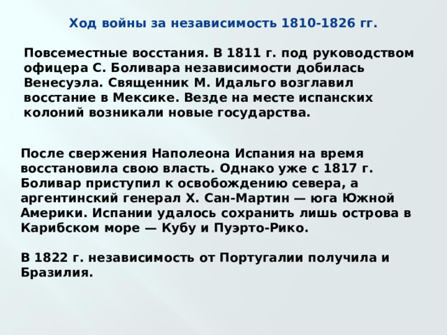 Ход войны за независимость 1810-1826 гг.  Повсеместные восстания. В 1811 г. под руководством офицера С. Боливара независимости добилась Венесуэла. Священник М. Идальго возглавил восстание в Мексике. Везде на месте испанских колоний возникали новые государства. После свержения Наполеона Испания на время восстановила свою власть. Однако уже с 1817 г. Боливар приступил к освобождению севера, а аргентинский генерал X. Сан-Мартин — юга Южной Америки. Испании удалось сохранить лишь острова в Карибском море — Кубу и Пуэрто-Рико.  В 1822 г. независимость от Португалии получила и Бразилия. 