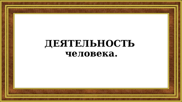 ДЕЯТЕЛЬНОСТЬ  человека. 