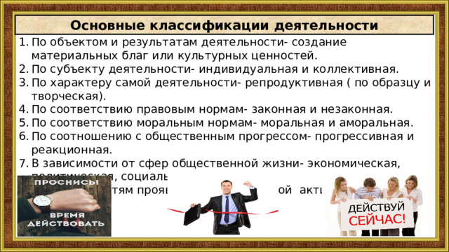 Основные классификации деятельности По объектом и результатам деятельности- создание материальных благ или культурных ценностей. По субъекту деятельности- индивидуальная и коллективная. По характеру самой деятельности- репродуктивная ( по образцу и творческая). По соответствию правовым нормам- законная и незаконная. По соответствию моральным нормам- моральная и аморальная. По соотношению с общественным прогрессом- прогрессивная и реакционная. В зависимости от сфер общественной жизни- экономическая, политическая, социальная и духовная . По особенностям проявления человеческой активности- внешняя и внутренняя 