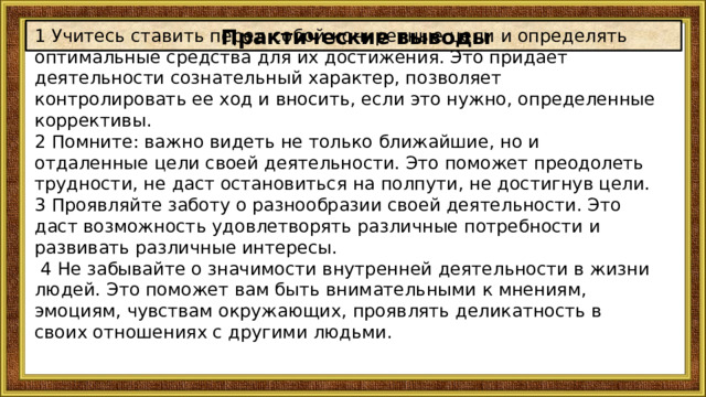 Практические выводы 1 Учитесь ставить перед собой конкретные цели и определять оптимальные средства для их достижения. Это придает деятельности сознательный характер, позволяет контролировать ее ход и вносить, если это нужно, определенные коррективы. 2 Помните: важно видеть не только ближайшие, но и отдаленные цели своей деятельности. Это поможет преодолеть трудности, не даст остановиться на полпути, не достигнув цели. 3 Проявляйте заботу о разнообразии своей деятельности. Это даст возможность удовлетворять различные потребности и развивать различные интересы.   4 Не забывайте о значимости внутренней деятельности в жизни людей. Это поможет вам быть внимательными к мнениям, эмоциям, чувствам окружающих, проявлять деликатность в своих отношениях с другими людьми. 