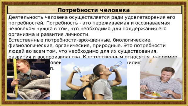 Потребности человека Деятельность человека осуществляется ради удовлетворения eгo потребностей. Потребность - это переживаемая и осознаваемая человеком нужда в том, что необходимо для поддержания eгo организма и развития личности. Естественные потребности-врожденные, биологические, физиологические, органические, природные. Это потребности людей во всем том, что необходимо для их существования, развития и воспроизводства. К естественным относятся, например, потребности человека в пище, воздухе, воде, жилище, одежде, сне, отдыхе и т. п. 