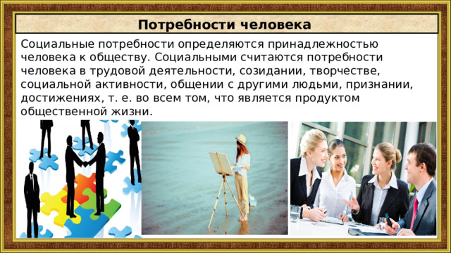 Потребности человека Социальные потребности определяются принадлежностью человека к обществу. Социальными считаются потребности человека в трудовой деятельности, созидании, творчестве, социальной активности, общении с другими людьми, признании, достижениях, т. е. во всем том, что является продуктом общественной жизни. 