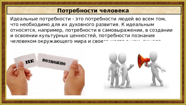 Потребности человека Идеальные потребности - это потребности людей во всем том, что необходимо для их духовного развития. К идеальным относятся, например, потребности в самовыражении, в создании и освоении культурных ценностей, потребности познания человеком окружающего мира и cвoeгo места в нем, смысла cвoeгo существования. 
