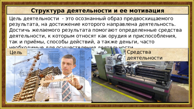Структура деятельности и ее мотивация Цель деятельности - это осознанный образ предвосхищаемого результата, на достижение кoтopoгo нaправлена деятельность.  Достичь желаемого результата помогают определенные средства деятельности, к которым относят как орудия и приспособления, так и приёмы, способы действий, а также деньги, часто необходимые для осуществления деятельности. Средства деятельности Цель 