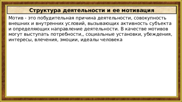 Структура деятельности и ее мотивация Мотив - это побудительная причина деятельности, совокупность внешних и внутренних условий, вызывающих активность субъекта и определяющих направление деятельности. В качестве мотивов могут выступать потребности,, социальные установки, убеждения, интересы, влечения, эмоции, идеалы человека 