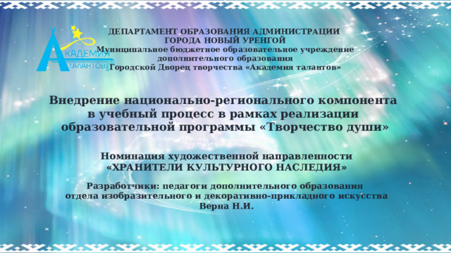 ДЕПАРТАМЕНТ ОБРАЗОВАНИЯ АДМИНИСТРАЦИИ  ГОРОДА НОВЫЙ УРЕНГОЙ Муниципальное бюджетное образовательное учреждение дополнительного образования Городской Дворец творчества « Академия талантов »    Номинация художественной направленности « ХРАНИТЕЛИ КУЛЬТУРНОГО НАСЛЕДИЯ »  Разработчики: педагоги дополнительного образования отдела изобразительного и декоративно-прикладного искусства Верна Н.И. Внедрение национально-регионального компонента в учебный процесс в рамках реализации образовательной программы «Творчество души» 