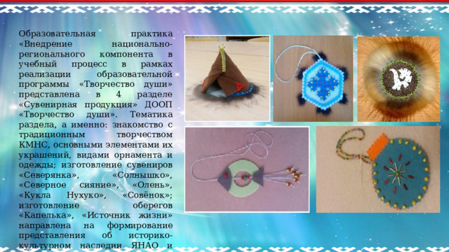 Образовательная практика «Внедрение национально-регионального компонента в учебный процесс в рамках реализации образовательной программы «Творчество души» представлена в 4 разделе «Сувенирная продукция» ДООП «Творчество души». Тематика раздела, а именно: знакомство с традиционным творчеством КМНС, основными элементами их украшений, видами орнамента и одежды; изготовление сувениров «Северянка», «Солнышко», «Северное сияние», «Олень», «Кукла Нухуко», «Совёнок»; изготовление оберегов «Капелька», «Источник жизни» направлена на формирование представления об историко-культурном наследии ЯНАО и бережного отношения к культурному наследию родного края.     