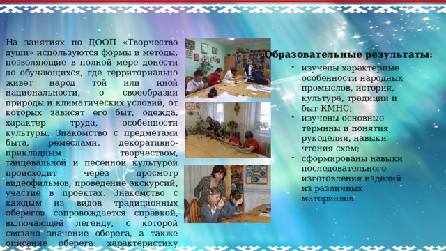 На занятиях по ДООП «Творчество души» используются формы и методы, позволяющие в полной мере донести до обучающихся, где территориально живет народ той или иной национальности, о своеобразии природы и климатических условий, от которых зависят его быт, одежда, характер труда, особенности культуры. Знакомство с предметами быта, ремеслами, декоративно-прикладным творчеством, танцевальной и песенной культурой происходит через просмотр видеофильмов, проведение экскурсий, участие в проектах. Знакомство с каждым из видов традиционных оберегов сопровождается справкой, включающей легенду, с которой связано значение оберега, а также описание оберега: характеристику используемого материала, основные приемы и навыки (технологию) работы с материалами. Образовательные результаты:  изучены характерные особенности народных промыслов, история, культура, традиции и быт КМНС; изучены основные термины и понятия рукоделия, навыки чтения схем; сформированы навыки последовательного изготовления изделий из различных материалов.    