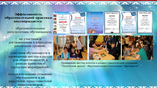 Эффективность образовательной практики подтверждается  образовательными результатами обучающихся; их участием и достижениями в конкурсах различных уровней; участием обучающихся в проведении мастер-классов для общественности в рамках проектов и городских мероприятий; положительными отзывами обучающихся и их родителей, представителей педагогической общественности.    Проведение мастер-классов в рамках тематической площадки 