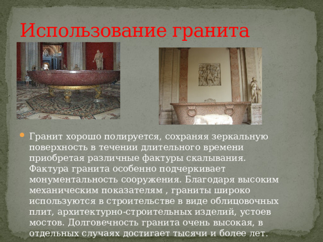 Использование гранита Гранит хорошо полируется, сохраняя зеркальную поверхность в течении длительного времени приобретая различные фактуры скалывания. Фактура гранита особенно подчеркивает монументальность сооружения. Благодаря высоким механическим показателям , граниты широко используются в строительстве в виде облицовочных плит, архитектурно-строительных изделий, устоев мостов. Долговечность гранита очень высокая, в отдельных случаях достигает тысячи и более лет .  