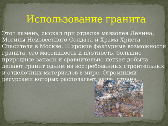 Использование гранита Этот камень, сыскал при отделке мавзолея Ленина, Могилы Неизвестного Солдата и Храма Христа Спасителя в Москве. Широкие фактурные возможности гранита, его массивность и плотность, большие природные запасы и сравнительно легкая добыча делают гранит одним из востребованных строительных и отделочных материалов в мире. Огромными ресурсами которых располагает наша страна. 