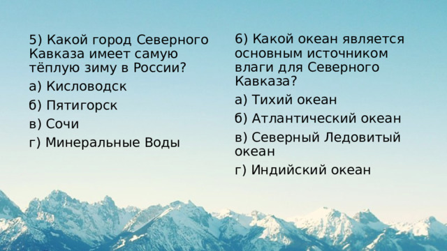 6) Какой океан является основным источником влаги для Северного Кавказа? а) Тихий океан б) Атлантический океан в) Северный Ледовитый океан г) Индийский океан 5) Какой город Северного Кавказа имеет самую тёплую зиму в России? а) Кисловодск б) Пятигорск в) Сочи г) Минеральные Воды 