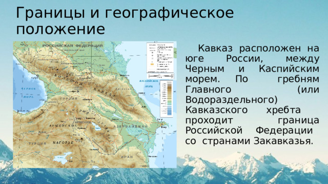 Границы и географическое положение  Кавказ расположен на юге России, между Черным и Каспийским морем. По гребням Главного (или Водораздельного) Кавказского хребта проходит граница Российской Федерации со странами Закавказья. 