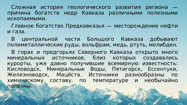 Сложная история геологического развития региона — причина богатств недр Кавказа различными полезными ископаемыми. Главное богатство Предкавказья — месторождение нефти и газа. В центральной части Большого Кавказа добывают полиметаллические руды, вольфрам, медь, ртуть, молибден. В горах и предгорьях Северного Кавказа открыто много минеральных источников, близ которых создавались курорты, уже давно получившие всемирную известность: Кисловодск, Минеральные Воды, Пятигорск, Ессентуки, Железноводск, Мацёста. Источники разнообразны по химическому составу, по температуре и необычайно полезны. 