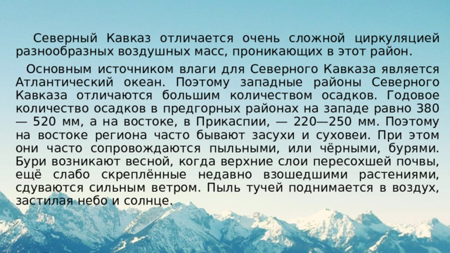  Северный Кавказ отличается очень сложной циркуляцией разнообразных воздушных масс, проникающих в этот район.  Основным источником влаги для Северного Кавказа является Атлантический океан. Поэтому западные районы Северного Кавказа отличаются большим количеством осадков. Годовое количество осадков в предгорных районах на западе равно 380— 520 мм, а на востоке, в Прикаспии, — 220—250 мм. Поэтому на востоке региона часто бывают засухи и суховеи. При этом они часто сопровождаются пыльными, или чёрными, бурями. Бури возникают весной, когда верхние слои пересохшей почвы, ещё слабо скреплённые недавно взошедшими растениями, сдуваются сильным ветром. Пыль тучей поднимается в воздух, застилая небо и солнце. 