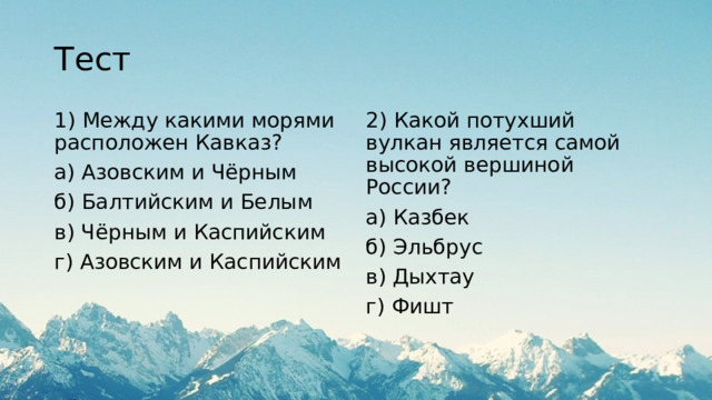 Тест 1) Между какими морями расположен Кавказ? 2) Какой потухший вулкан является самой высокой вершиной России? а) Азовским и Чёрным а) Казбек б) Балтийским и Белым б) Эльбрус в) Чёрным и Каспийским в) Дыхтау г) Азовским и Каспийским г) Фишт 