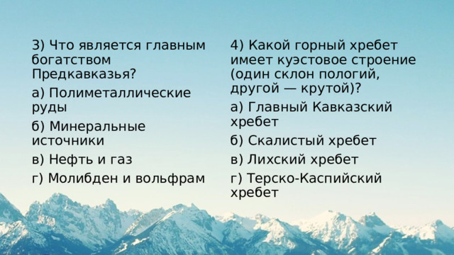 3) Что является главным богатством Предкавказья? 4) Какой горный хребет имеет куэстовое строение (один склон пологий, другой — крутой)? а) Полиметаллические руды а) Главный Кавказский хребет б) Минеральные источники б) Скалистый хребет в) Нефть и газ в) Лихский хребет г) Молибден и вольфрам г) Терско-Каспийский хребет 