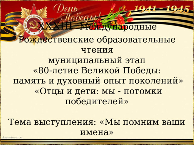 XXXIII  Международные Рождественские образовательные чтения  муниципальный этап  «80-летие Великой Победы:  память и духовный опыт поколений»  «Отцы и дети: мы - потомки победителей»   Тема выступления: «Мы помним ваши имена»   