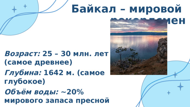 Байкал – мировой рекордсмен Возраст: 25 – 30 млн. лет (самое древнее) Глубина: 1642 м. (самое глубокое) Объём воды: ~20% мирового запаса пресной воды Протяжённость: 636 км. в длину 