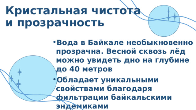 Кристальная чистота и прозрачность Вода в Байкале необыкновенно прозрачна. Весной сквозь лёд можно увидеть дно на глубине до 40 метров Обладает уникальными свойствами благодаря фильтрации байкальскими эндемиками Вода очень слабо минерализована и насыщена кислородом 