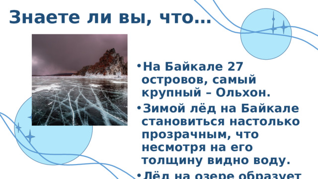 Знаете ли вы, что… На Байкале 27 островов, самый крупный – Ольхон. Зимой лёд на Байкале становиться настолько прозрачным, что несмотря на его толщину видно воду. Лёд на озере образует причудливые формы: «сопки», «торосы». 