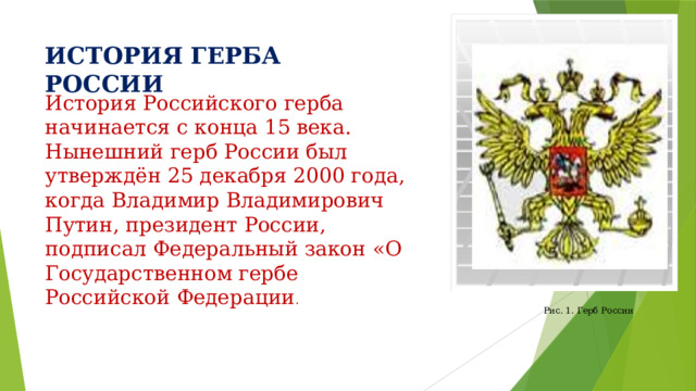 ИСТОРИЯ ГЕРБА РОССИИ История Российского герба начинается с конца 15 века. Нынешний герб России был утверждён 25 декабря 2000 года, когда Владимир Владимирович Путин, президент России, подписал Федеральный закон «О Государственном гербе Российской Федерации . Рис. 1. Герб России  
