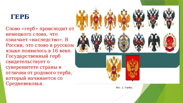 ГЕРБ Слово «герб» происходит от немецкого слова, что означает «наследство». В России, это слово в русском языке появилось в 16 веке. Государственный герб свидетельствует о суверенитете страны в отличии от родового герба, который начинается со Средневековья. Рис. 2. Гербы 