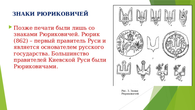 ЗНАКИ РЮРИКОВИЧЕЙ Позже печати были лишь со знаками Рюриковичей. Рюрик (862) – первый правитель Руси и является основателем русского государства. Большинство правителей Киевской Руси были Рюриковичами. Рис. 3. Знаки Рюриковичей 