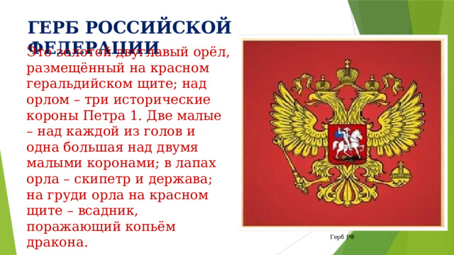 ГЕРБ РОССИЙСКОЙ ФЕДЕРАЦИИ Это золотой двуглавый орёл, размещённый на красном геральдийском щите; над орлом – три исторические короны Петра 1. Две малые – над каждой из голов и одна большая над двумя малыми коронами; в лапах орла – скипетр и держава; на груди орла на красном щите – всадник, поражающий копьём дракона. Герб РФ 
