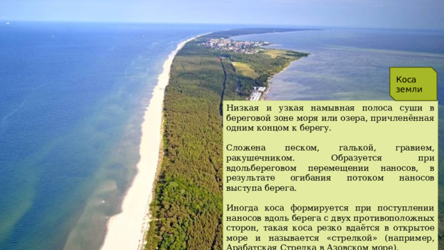 Коса в географии - это Коса земли Низкая и узкая намывная полоса суши в береговой зоне моря или озера, причленённая одним концом к берегу. Сложена песком, галькой, гравием, ракушечником. Образуется при вдольбереговом перемещении наносов, в результате огибания потоком наносов выступа берега. Иногда коса формируется при поступлении наносов вдоль берега с двух противоположных сторон, такая коса резко вдаётся в открытое море и называется «стрелкой» (например, Арабатская Стрелка в Азовском море). 