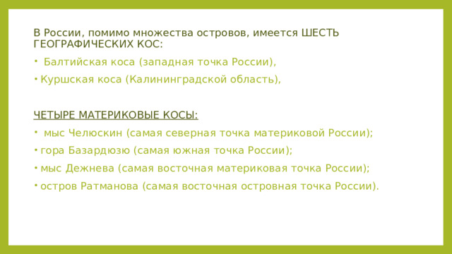 В России, помимо множества островов, имеется ШЕСТЬ ГЕОГРАФИЧЕСКИХ КОС:  Балтийская коса (западная точка России), Куршская коса (Калининградской область),  ЧЕТЫРЕ МАТЕРИКОВЫЕ КОСЫ:  мыс Челюскин (самая северная точка материковой России); гора Базардюзю (самая южная точка России); мыс Дежнева (самая восточная материковая точка России); остров Ратманова (самая восточная островная точка России). 