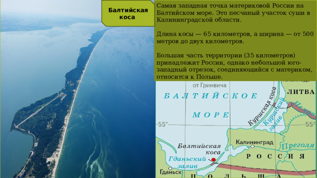 Балтийская коса Самая западная точка материковой России на Балтийском море. Это песчаный участок суши в Калининградской области. Длина косы — 65 километров, а ширина — от 500 метров до двух километров. Большая часть территории (35 километров) принадлежит России, однако небольшой юго-западный отрезок, соединяющийся с материком, относится к Польше. Балтийская коса   