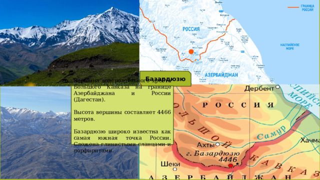 Базардюзю Вершина водораздельного хребта Большого Кавказа на границе Азербайджана и России (Дагестан). Высота вершины составляет 4466 метров. Базардюзю широко известна как самая южная точка России. Сложена глинистыми сланцами и порфиритами. 
