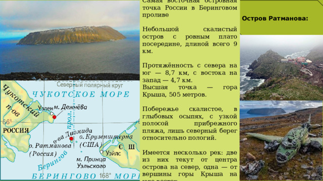 Самая восточная островная точка России в Беринговом проливе  Небольшой скалистый остров с ровным плато посередине, длиной всего 9 км. Протяжённость с севера на юг — 8,7 км, с востока на запад — 4,7 км. Высшая точка — гора Крыша, 505 метров. Побережье скалистое, в глыбовых осыпях, с узкой полосой прибрежного пляжа, лишь северный берег относительно пологий. Имеется несколько рек: две из них текут от центра острова на север, одна — от вершины горы Крыша на юго-восток. Остров Ратманова: 