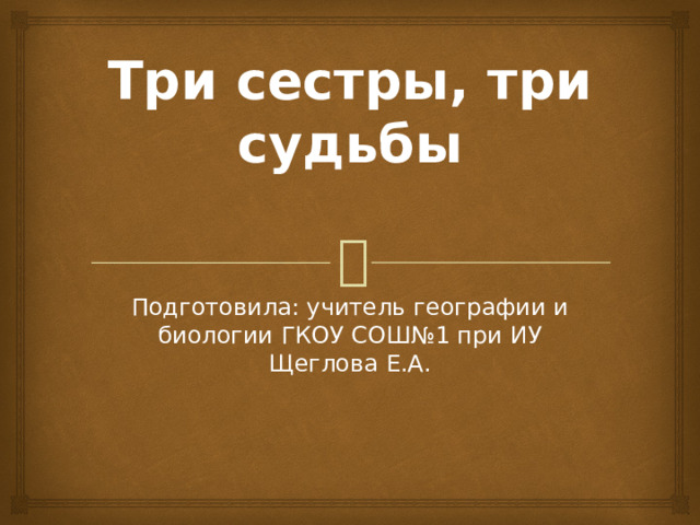 Три сестры, три судьбы   Подготовила: учитель географии и биологии ГКОУ СОШ№1 при ИУ Щеглова Е.А. 
