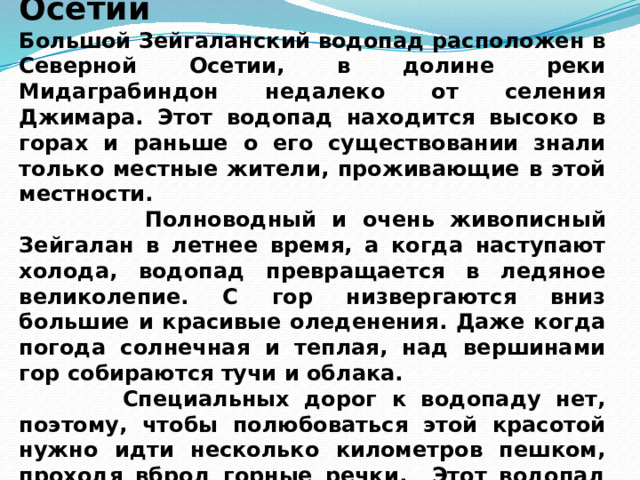  Чудо-водопад в Северной Осетии Большой Зейгаланский водопад расположен в Северной Осетии, в долине реки Мидаграбиндон недалеко от селения Джимара. Этот водопад находится высоко в горах и раньше о его существовании знали только местные жители, проживающие в этой местности.  Полноводный и очень живописный Зейгалан в летнее время, а когда наступают холода, водопад превращается в ледяное великолепие. С гор низвергаются вниз большие и красивые оледенения. Даже когда погода солнечная и теплая, над вершинами гор собираются тучи и облака.  Специальных дорог к водопаду нет, поэтому, чтобы полюбоваться этой красотой нужно идти несколько километров пешком, проходя вброд горные речки. Этот водопад считается не только одним из самых больших в России, но и в Европе. 