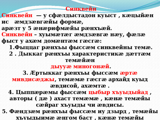  Синквейн Синквейн — у сфӕлдыстадон куыст , кӕцыйӕн ис ӕмдзӕвгӕйы формӕ, арӕзт у 5 ӕнӕрифмӕйы рӕнхъӕй. Синквейн – хуымӕтӕг ӕмдзӕвгӕ нӕу, фӕлӕ фыст у ахӕм домӕнтӕм гӕсгӕ:   1.Фыццаг рæнхъы фыссæм синквейны темæ. 2 . Дыккаг рæнхъы характеристикæ дæттæм темæйæн  дыууæ миногонæй . 3. Æртыккаг рæнхъы фыссæм æртæ мивдисæджы , темæмæ гæсгæ архайд куыд æвдисой, ахæмтæ . 4. Цыппæрæмы фыссæм цыбыр хъуыдыйад , авторы ( дæ ) ахаст темæмæ , кæнæ темæйы сæйраг хъуыды чи æвдисы. 5. Фæндзæм рæнхъы фыссæм иу дзырд , темæйы хъуыдыимæ æнгом баст , кæнæ темæйы синоним ( арæхдæр загъд вæййы номдарæй) .   