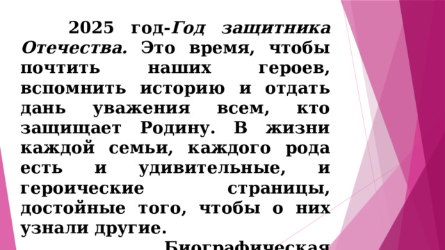  2025 год- Год защитника Отечества. Это время, чтобы почтить наших героев, вспомнить историю и отдать дань уважения всем, кто защищает Родину. В жизни каждой семьи, каждого рода есть и удивительные, и героические страницы, достойные того, чтобы о них узнали другие.  Биографическая исследовательская работа актуальна, т.к. изучая судьбы людей, мы изучаем историю Отечества .  