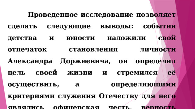  Проведенное исследование позволяет сделать следующие выводы: события детства и юности наложили свой отпечаток становления личности Александра Доржиевича, он определил цель своей жизни и стремился её осуществить, а определяющими критериями служения Отечеству для него являлись офицерская честь, верность долгу, присяге и человеческая порядочность. 