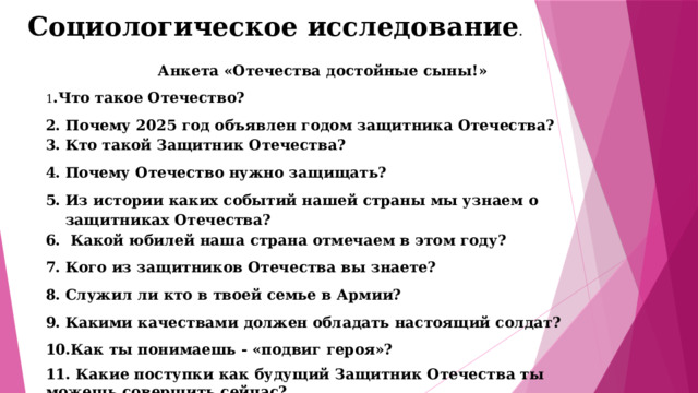 Социологическое исследование . Анкета «Отечества достойные сыны!» 1 .Что такое Отечество? 2. Почему 2025 год объявлен годом защитника Отечества? Кто такой Защитник Отечества? Почему Отечество нужно защищать? Из истории каких событий нашей страны мы узнаем о защитниках Отечества?  Какой юбилей наша страна отмечаем в этом году? Кого из защитников Отечества вы знаете?  Служил ли кто в твоей семье в Армии? Какими качествами должен обладать настоящий солдат? Как ты понимаешь - «подвиг героя»? 11. Какие поступки как будущий Защитник Отечества ты можешь совершить сейчас? 