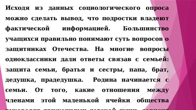 Исходя из данных социологического опроса можно сделать вывод, что подростки владеют фактической информацией. Большинство учащихся правильно понимают суть вопросов о защитниках Отечества. На многие вопросы одноклассники дали ответы связав с семьей: защита семьи, братья и сестры, папа, брат, дедушка, прадедушка. Родина начинается с семьи. От того, какие отношения между членами этой маленькой ячейки общества руководят движениями детской души, зависит нравственное лицо будущего труженика, семьянина, гражданина, патриота нашего отечества. 