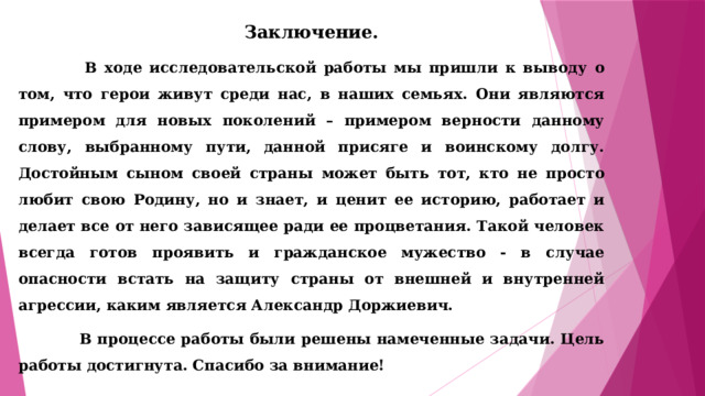 Заключение.  В ходе исследовательской работы мы пришли к выводу о том, что герои живут среди нас, в наших семьях. Они являются примером для новых поколений – примером верности данному слову, выбранному пути, данной присяге и воинскому долгу.  Достойным сыном своей страны может быть тот, кто не просто любит свою Родину, но и знает, и ценит ее историю, работает и делает все от него зависящее ради ее процветания. Такой человек всегда готов проявить и гражданское мужество - в случае опасности встать на защиту страны от внешней и внутренней агрессии, каким является Александр Доржиевич.  В процессе работы были решены намеченные задачи. Цель работы достигнута. Спасибо за внимание! 