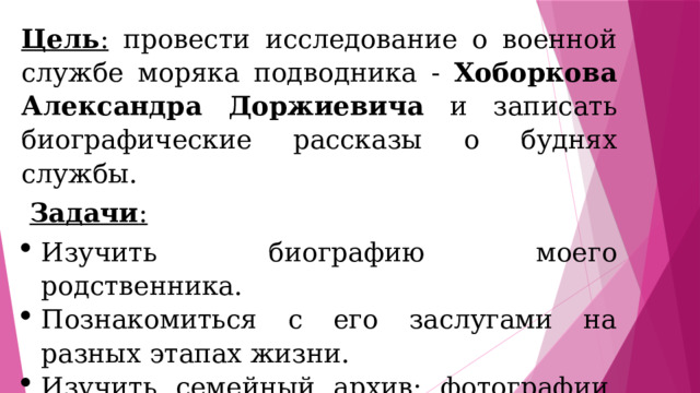 Цель : провести исследование о военной службе моряка подводника - Хоборкова Александра Доржиевича и записать биографические рассказы о буднях службы.  Задачи : Изучить биографию моего родственника. Познакомиться с его заслугами на разных этапах жизни. Изучить семейный архив: фотографии, награды, документы. 